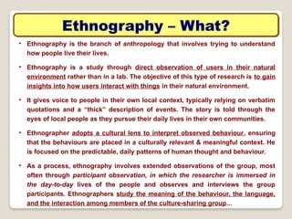 Ethnography – What?
• Ethnography is the branch of anthropology that involves trying to understand
how people live their lives.
• Ethnography is a study through direct observation of users in their natural
environment rather than in a lab. The objective of this type of research is to gain
insights into how users interact with things in their natural environment.
• It gives voice to people in their own local context, typically relying on verbatim
quotations and a “thick” description of events. The story is told through the
eyes of local people as they pursue their daily lives in their own communities.
• Ethnographer adopts a cultural lens to interpret observed behaviour, ensuring
that the behaviours are placed in a culturally relevant & meaningful context. He
is focused on the predictable, daily patterns of human thought and behaviour.
• As a process, ethnography involves extended observations of the group, most
often through participant observation, in which the researcher is immersed in
the day-to-day lives of the people and observes and interviews the group
participants. Ethnographers study the meaning of the behaviour, the language,
and the interaction among members of the culture-sharing group...
 