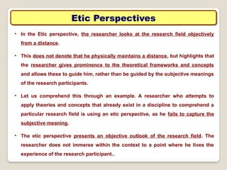 Etic Perspectives
• In the Etic perspective, the researcher looks at the research field objectively
from a distance.
• This does not denote that he physically maintains a distance, but highlights that
the researcher gives prominence to the theoretical frameworks and concepts
and allows these to guide him, rather than be guided by the subjective meanings
of the research participants.
• Let us comprehend this through an example. A researcher who attempts to
apply theories and concepts that already exist in a discipline to comprehend a
particular research field is using an etic perspective, as he fails to capture the
subjective meaning.
• The etic perspective presents an objective outlook of the research field. The
researcher does not immerse within the context to a point where he lives the
experience of the research participant..
 