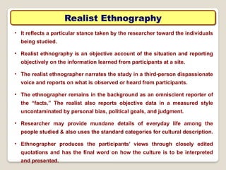 Realist Ethnography
• It reflects a particular stance taken by the researcher toward the individuals
being studied.
• Realist ethnography is an objective account of the situation and reporting
objectively on the information learned from participants at a site.
• The realist ethnographer narrates the study in a third-person dispassionate
voice and reports on what is observed or heard from participants.
• The ethnographer remains in the background as an omniscient reporter of
the “facts.” The realist also reports objective data in a measured style
uncontaminated by personal bias, political goals, and judgment.
• Researcher may provide mundane details of everyday life among the
people studied & also uses the standard categories for cultural description.
• Ethnographer produces the participants’ views through closely edited
quotations and has the final word on how the culture is to be interpreted
and presented.
 