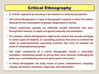 Critical Ethnography
• A “critical” approach by including in the research an advocacy perspective.
• The critical ethnography is a type of ethnographic research in which the authors
advocate for the emancipation of groups marginalized in society.
• Critical researchers typically are politically minded individuals who seek,
through their research, to speak out against inequality and domination.
• For example, critical ethnographers might study schools that provide privileges
to certain types of students, or counseling practices that serve to overlook the
needs of underrepresented counseling practices that serve to overlook the
needs of underrepresented groups.
• The major components of a critical ethnography include a value-laden
orientation, empowering people by giving them more authority, challenging the
status quo, and addressing concerns about power and control.
• A critical ethnographer will study issues of power, empowerment, inequality,
inequity, dominance, repression, hegemony, and victimization.
 