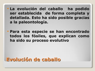    La evolución del caballo ha podido
    ser establecida de forma completa y
    detallada. Esto ha sido posible gracias
    a la paleontología.

   Para esta especie se han encontrado
    todos los fósiles, que explican como
    ha sido su proceso evolutivo




Evolución de caballo
 