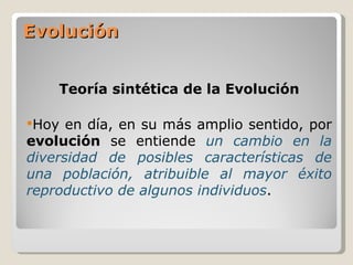 Evolución


    Teoría sintética de la Evolución

Hoy  en día, en su más amplio sentido, por
evolución se entiende un cambio en la
diversidad de posibles características de
una población, atribuible al mayor éxito
reproductivo de algunos individuos.
 