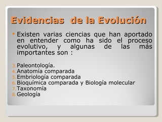 Evidencias de la Evolución
   Existen varias ciencias que han aportado
    en entender como ha sido el proceso
    evolutivo, y algunas de las más
    importantes son :
3. Paleontología.
4. Anatomía comparada
5. Embriología comparada
6. Bioquímica comparada y   Biología molecular
7. Taxonomía
8. Geología
 