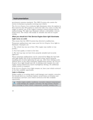 Instrumentation 
government emission standards. The OBD II system also assists the 
service technician in properly servicing your vehicle. 
The Service Engine Soon indicator light illuminates when the ignition is 
first turned to the ON position to check the bulb. If it comes on after the 
engine is started, one of the engine’s emission control systems may be 
malfunctioning. The light may illuminate without a driveability concern 
being noted. The vehicle will usually be drivable and will not require 
towing. 
What you should do if the Service Engine Soon light illuminates 
Light turns on solid: 
This means that the OBD II system has detected a malfunction. 
Temporary malfunctions may cause your Service Engine Soon light to 
illuminate. Examples are: 
1. The vehicle has run out of fuel. (The engine may misfire or run 
poorly.) 
2. Poor fuel quality or water in the fuel. 
3. The fuel cap may not have been properly installed and securely 
tightened. 
These temporary malfunctions can be corrected by filling the fuel tank 
with high quality fuel of the recommended octane and/or properly 
installing and securely tightening the gas cap. After three driving cycles 
without these or any other temporary malfunctions present, the Service 
Engine Soon light should turn off. (A driving cycle consists of a cold 
engine startup followed by mixed city/highway driving.) No additional 
vehicle service is required. 
If the Service Engine Soon light remains on, have your vehicle serviced 
at the first available opportunity. 
Light is blinking: 
Engine misfire is occurring which could damage your catalytic converter. 
You should drive in a moderate fashion (avoid heavy acceleration and 
deceleration) and have your vehicle serviced at the first available 
opportunity. 
Under engine misfire conditions, excessive exhaust temperatures 
could damage the catalytic converter, the fuel system, interior 
floor coverings or other vehicle components, possibly causing a fire. 
10 
 