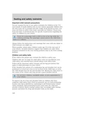 Seating and safety restraints 
Important child restraint precautions 
You are required by law to use safety restraints for children in the U.S. 
and Canada. If small children ride in your vehicle (generally children who 
are four years old or younger and who weigh 18 kg [40 lbs] or less), you 
must put them in safety seats made especially for children. Check your 
local and state or provincial laws for specific requirements regarding the 
safety of children in your vehicle. 
Never let a passenger hold a child on his or her lap while the 
vehicle is moving. The passenger cannot protect the child from 
injury in a collision. 
Always follow the instructions and warnings that come with any infant or 
child restraint you might use. 
When possible, always place children under age 12 in the rear seat of 
your vehicle. Accident statistics suggest that children are safer when 
properly restrained in the rear seating positions than in the front seating 
position. 
Children and safety belts 
If the child is the proper size, restrain the child in a safety seat. 
Children who are too large for child safety seats (as specified by your 
child safety seat manufacturer) should always wear safety belts. 
Follow all the important safety restraint and air bag precautions that 
apply to adult passengers in your vehicle. 
If the shoulder belt portion of a combination lap and shoulder belt can be 
positioned so it does not cross or rest in front of the child’s face or neck, 
the child should wear the lap and shoulder belt. Moving the child closer to 
the center of the vehicle may help provide a good shoulder belt fit. 
Do not leave children, unreliable adults, or pets unattended in 
your vehicle. 
To improve the fit of lap and shoulder belts on children who have 
outgrown child safety seats, Ford recommends use of a belt-positioning 
booster seat that is labelled as conforming to all Federal motor vehicle 
safety standards. Belt-positioning booster seats raise the child and 
provide a shorter, firmer seating cushion that encourages safer seating 
posture and better fit of lap and shoulder belts on the child. 
100 
 