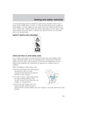 Seating and safety restraints 
A belt-positioning booster should be used if the shoulder belt rests in 
front of the child’s face or neck, or if the lap belt does not fit snugly on 
both thighs, or if the thighs are too short to let the child sit all the way 
back on the seat cushion when the lower legs hang over the edge of the 
seat cushion. You may wish to discuss the special needs of your child 
with your pediatrician. 
SAFETY SEATS FOR CHILDREN 
Child and infant or child safety seats 
Use a safety seat that is recommended for the size and weight of the 
child. Carefully follow all of the manufacturer’s instructions with the 
safety seat you put in your vehicle. If you do not install and use the 
safety seat properly, the child may be injured in a sudden stop or 
collision. 
When installing a child safety seat: 
• Review and follow the information 
presented in the Air Bag 
Supplemental Restraint System 
section in this chapter. 
• Use the correct safety belt buckle 
for that seating position (the 
buckle closest to the direction the 
tongue is coming from). 
• Insert the belt tongue into the 
proper buckle until you hear a 
snap and feel it latch. Make sure the tongue is securely fastened in the 
buckle. 
101 
 