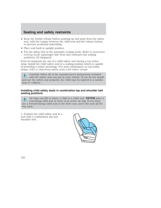 Seating and safety restraints 
• Keep the buckle release button pointing up and away from the safety 
seat, with the tongue between the child seat and the release button, 
to prevent accidental unbuckling. 
• Place seat back in upright position. 
• Put the safety belt in the automatic locking mode. Refer to Automatic 
locking mode (passenger side front and outboard rear seating 
positions) (if equipped). 
Ford recommends the use of a child safety seat having a top tether 
strap. Install the child safety seat in a seating position which is capable 
of providing a tether anchorage. For more information on top tether 
straps, refer to Attaching safety seats with tether straps. 
Carefully follow all of the manufacturer’s instructions included 
with the safety seat you put in your vehicle. If you do not install 
and use the safety seat properly, the child may be injured in a sudden 
stop or collision. 
Installing child safety seats in combination lap and shoulder belt 
seating positions 
Air bags can kill or injure a child in a child seat. NEVER place a 
rear-facing child seat in front of an active air bag. If you must 
use a forward-facing child seat in the front seat, move the seat all the 
way back. 
1. Position the child safety seat in a 
seat with a combination lap and 
shoulder belt. 
102 
 