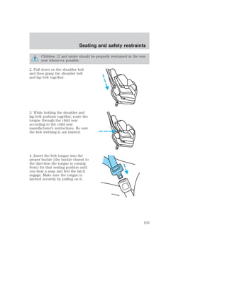 Seating and safety restraints 
Children 12 and under should be properly restrained in the rear 
seat whenever possible. 
2. Pull down on the shoulder belt 
and then grasp the shoulder belt 
and lap belt together. 
3. While holding the shoulder and 
lap belt portions together, route the 
tongue through the child seat 
according to the child seat 
manufacturer’s instructions. Be sure 
the belt webbing is not twisted. 
4. Insert the belt tongue into the 
proper buckle (the buckle closest to 
the direction the tongue is coming 
from) for that seating position until 
you hear a snap and feel the latch 
engage. Make sure the tongue is 
latched securely by pulling on it. 
103 
 