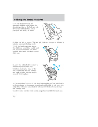 Seating and safety restraints 
5. To put the retractor in the 
automatic locking mode, grasp the 
shoulder portion of the belt and pull 
downward until all of the belt is 
extracted and a click is heard. 
6. Allow the belt to retract. The belt will click as it retracts to indicate it 
is in the automatic locking mode. 
7. Pull the lap belt portion across 
the child seat toward the buckle and 
pull up on the shoulder belt while 
pushing down with your knee on the 
child seat. 
8. Allow the safety belt to retract to 
remove any slack in the belt. 
9. Before placing the child in the 
seat, forcibly tilt the seat forward 
and back to make sure the seat is 
securely held in place. 
10. Try to pull the belt out of the retractor to make sure the retractor is 
in the automatic locking mode (you should not be able to pull more belt 
out). If the retractor is not locked, unbuckle the belt and repeat steps 
two through nine. 
Check to make sure the child seat is properly secured before each use. 
104 
 