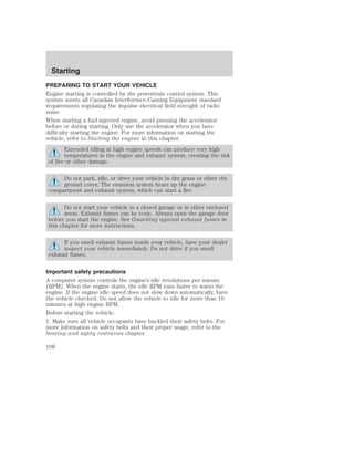 Starting 
PREPARING TO START YOUR VEHICLE 
Engine starting is controlled by the powertrain control system. This 
system meets all Canadian Interference-Causing Equipment standard 
requirements regulating the impulse electrical field strength of radio 
noise. 
When starting a fuel-injected engine, avoid pressing the accelerator 
before or during starting. Only use the accelerator when you have 
difficulty starting the engine. For more information on starting the 
vehicle, refer to Starting the engine in this chapter. 
Extended idling at high engine speeds can produce very high 
temperatures in the engine and exhaust system, creating the risk 
of fire or other damage. 
Do not park, idle, or drive your vehicle in dry grass or other dry 
ground cover. The emission system heats up the engine 
compartment and exhaust system, which can start a fire. 
Do not start your vehicle in a closed garage or in other enclosed 
areas. Exhaust fumes can be toxic. Always open the garage door 
before you start the engine. See Guarding against exhaust fumes in 
this chapter for more instructions. 
If you smell exhaust fumes inside your vehicle, have your dealer 
inspect your vehicle immediately. Do not drive if you smell 
exhaust fumes. 
Important safety precautions 
A computer system controls the engine’s idle revolutions per minute 
(RPM). When the engine starts, the idle RPM runs faster to warm the 
engine. If the engine idle speed does not slow down automatically, have 
the vehicle checked. Do not allow the vehicle to idle for more than 10 
minutes at high engine RPM. 
Before starting the vehicle: 
1. Make sure all vehicle occupants have buckled their safety belts. For 
more information on safety belts and their proper usage, refer to the 
Seating and safety restraints chapter. 
108 
 