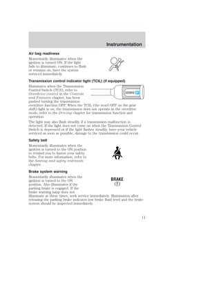 Instrumentation 
Air bag readiness 
Momentarily illuminates when the 
ignition is turned ON. If the light 
fails to illuminate, continues to flash 
or remains on, have the system 
serviced immediately. 
Transmission control indicator light (TCIL) (if equipped) 
Illuminates when the Transmission 
Control Switch (TCS), refer to 
Overdrive control in the Controls 
OVERDRIVE 
and Features chapter, has been 
pushed turning the transmission 
overdrive function OFF. When the TCIL (the word OFF on the gear 
shift) light is on, the transmission does not operate in the overdrive 
mode, refer to the Driving chapter for transmission function and 
operation. 
The light may also flash steadily if a transmission malfunction is 
detected. If the light does not come on when the Transmission Control 
Switch is depressed or if the light flashes steadily, have your vehicle 
serviced as soon as possible, damage to the transmission could occur. 
Safety belt 
Momentarily illuminates when the 
ignition is turned to the ON position 
to remind you to fasten your safety 
belts. For more information, refer to 
the Seating and safety restraints 
chapter. 
Brake system warning 
Momentarily illuminates when the 
ignition is turned to the ON 
position. Also illuminates if the 
parking brake is engaged. If the 
brake warning lamp does not 
illuminate at these times, seek service immediately. Illumination after 
releasing the parking brake indicates low brake fluid level and the brake 
system should be inspected immediately. 
11 
 