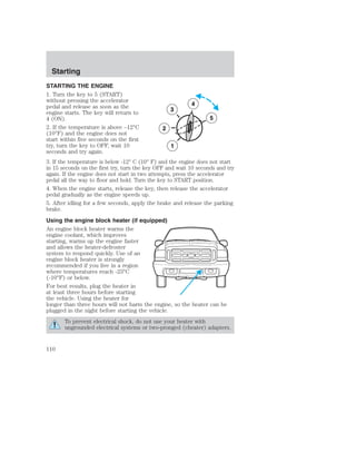 Starting 
STARTING THE ENGINE 
1. Turn the key to 5 (START) 
without pressing the accelerator 
pedal and release as soon as the 
4 
engine starts. The key will return to 
3 
4 (ON). 
5 
2. If the temperature is above –12°C 
2 
(10°F) and the engine does not 
start within five seconds on the first 
try, turn the key to OFF, wait 10 
1 
seconds and try again. 
3. If the temperature is below -12° C (10° F) and the engine does not start 
in 15 seconds on the first try, turn the key OFF and wait 10 seconds and try 
again. If the engine does not start in two attempts, press the accelerator 
pedal all the way to floor and hold. Turn the key to START position. 
4. When the engine starts, release the key, then release the accelerator 
pedal gradually as the engine speeds up. 
5. After idling for a few seconds, apply the brake and release the parking 
brake. 
Using the engine block heater (if equipped) 
An engine block heater warms the 
engine coolant, which improves 
starting, warms up the engine faster 
and allows the heater-defroster 
system to respond quickly. Use of an 
engine block heater is strongly 
recommended if you live in a region 
where temperatures reach -23°C 
(-10°F) or below. 
For best results, plug the heater in 
at least three hours before starting 
the vehicle. Using the heater for 
longer than three hours will not harm the engine, so the heater can be 
plugged in the night before starting the vehicle. 
To prevent electrical shock, do not use your heater with 
ungrounded electrical systems or two-pronged (cheater) adapters. 
110 
 