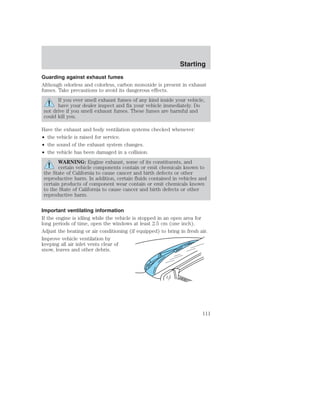 Starting 
Guarding against exhaust fumes 
Although odorless and colorless, carbon monoxide is present in exhaust 
fumes. Take precautions to avoid its dangerous effects. 
If you ever smell exhaust fumes of any kind inside your vehicle, 
have your dealer inspect and fix your vehicle immediately. Do 
not drive if you smell exhaust fumes. These fumes are harmful and 
could kill you. 
Have the exhaust and body ventilation systems checked whenever: 
• the vehicle is raised for service. 
• the sound of the exhaust system changes. 
• the vehicle has been damaged in a collision. 
WARNING: Engine exhaust, some of its constituents, and 
certain vehicle components contain or emit chemicals known to 
the State of California to cause cancer and birth defects or other 
reproductive harm. In addition, certain fluids contained in vehicles and 
certain products of component wear contain or emit chemicals known 
to the State of California to cause cancer and birth defects or other 
reproductive harm. 
Important ventilating information 
If the engine is idling while the vehicle is stopped in an open area for 
long periods of time, open the windows at least 2.5 cm (one inch). 
Adjust the heating or air conditioning (if equipped) to bring in fresh air. 
Improve vehicle ventilation by 
keeping all air inlet vents clear of 
snow, leaves and other debris. 
111 
 