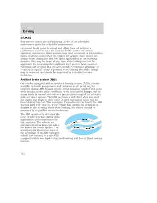 Driving 
BRAKES 
Your service brakes are self-adjusting. Refer to the scheduled 
maintenance guide for scheduled maintenance. 
Occasional brake noise is normal and often does not indicate a 
performance concern with the vehicle’s brake system. In normal 
operation, automotive brake systems may emit occasional or intermittent 
squeal or groan noises when the brakes are applied. Such noises are 
usually heard during the first few brake applications in the morning; 
however, they may be heard at any time while braking and can be 
aggravated by environmental conditions such as cold, heat, moisture, 
road dust, salt or mud. If a “metal-to-metal,” “continuous grinding” or 
“continuous squeal” sound is present while braking, the brake linings 
may be worn-out and should be inspected by a qualified service 
technician. 
Anti-lock brake system (ABS) 
On vehicles equipped with an anti-lock braking system (ABS), a noise 
from the hydraulic pump motor and pulsation in the pedal may be 
observed during ABS braking events. Pedal pulsation coupled with noise 
while braking under panic conditions or on loose gravel, bumps, wet or 
snowy roads is normal and indicates proper functioning of the vehicle’s 
anti-lock brake system. The ABS performs a self-check after you start 
the engine and begin to drive away. A brief mechanical noise may be 
heard during this test. This is normal. If a malfunction is found, the ABS 
warning light will come on. If the vehicle has continuous vibration or 
shudder in the steering wheel while braking, the vehicle should be 
inspected by a qualified service technician. 
The ABS operates by detecting the 
onset of wheel lockup during brake 
applications and compensates for 
this tendency. The wheels are 
prevented from locking even when 
the brakes are firmly applied. The 
accompanying illustration depicts 
the advantage of an ABS equipped 
vehicle (on bottom) to a non-ABS 
equipped vehicle (on top) during hard braking with loss of front braking 
traction. 
112 
 