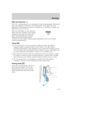 ABS warning lamp ABS 
The ABS warning lamp in the instrument cluster momentarily illuminates 
when the ignition is turned to the ON position. If the light does not 
illuminate momentarily at start up, remains on or continues to flash, the 
ABS needs to be serviced. 
With the ABS light on, the anti-lock 
brake system is disabled and normal 
braking is still effective unless the 
brake warning light also remains 
illuminated with parking brake 
released. (If your brake warning lamp illuminates, have your vehicle 
serviced immediately.) 
Using ABS 
• In an emergency or when maximum efficiency from the ABS is 
required, apply continuous force on the brake. The ABS will be 
activated immediately, thus allowing you to retain full steering control 
of your vehicle and, providing there is sufficient space, will enable you 
to avoid obstacles and bring the vehicle to a controlled stop. 
• The Anti-Lock system does not decrease the time necessary to apply 
the brakes or always reduce stopping distance. Always leave enough 
room between your vehicle and the vehicle in front of you to stop. 
• We recommend that you familiarize yourself with this braking 
technique. However, avoid taking any unnecessary risks. 
Parking brake 
Apply the parking brake whenever 
the vehicle is parked. To set the 
parking brake, press the parking 
brake pedal down until the pedal 
stops. 
Driving 
113 
 