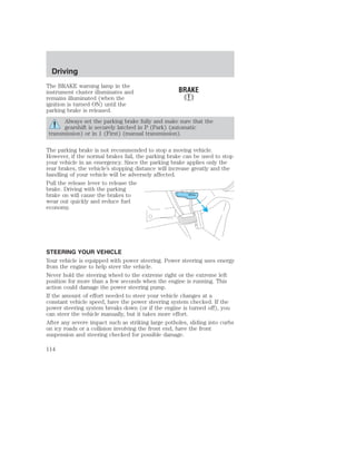 Driving 
The BRAKE warning lamp in the 
instrument cluster illuminates and 
remains illuminated (when the 
ignition is turned ON) until the 
parking brake is released. 
Always set the parking brake fully and make sure that the 
gearshift is securely latched in P (Park) (automatic 
transmission) or in 1 (First) (manual transmission). 
The parking brake is not recommended to stop a moving vehicle. 
However, if the normal brakes fail, the parking brake can be used to stop 
your vehicle in an emergency. Since the parking brake applies only the 
rear brakes, the vehicle’s stopping distance will increase greatly and the 
handling of your vehicle will be adversely affected. 
Pull the release lever to release the 
brake. Driving with the parking 
brake on will cause the brakes to 
PULL 
wear out quickly and reduce fuel 
economy. 
STEERING YOUR VEHICLE 
Your vehicle is equipped with power steering. Power steering uses energy 
from the engine to help steer the vehicle. 
Never hold the steering wheel to the extreme right or the extreme left 
position for more than a few seconds when the engine is running. This 
action could damage the power steering pump. 
If the amount of effort needed to steer your vehicle changes at a 
constant vehicle speed, have the power steering system checked. If the 
power steering system breaks down (or if the engine is turned off), you 
can steer the vehicle manually, but it takes more effort. 
After any severe impact such as striking large potholes, sliding into curbs 
on icy roads or a collision involving the front end, have the front 
suspension and steering checked for possible damage. 
114 
 