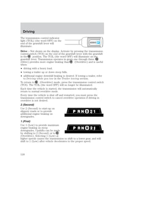 Driving 
The transmission control indicator 
light (TCIL) (the word OFF) on the 
end of the gearshift lever will 
illuminate. 
Drive – Not shown on the display. Activate by pressing the transmission 
control switch (TCS) on the end of the gearshift lever with the gearshift 
in the position. The TCIL (the word OFF) will illuminate on the 
gearshift lever. Transmission operates in gears one through three. 
(Drive) provides more engine braking than (Overdrive) and is useful 
when: 
• driving with a heavy load. 
• towing a trailer up or down steep hills. 
• additional engine downhill braking is desired. If towing a trailer, refer 
to Driving while you tow in the Trailer towing section. 
OVERDRIVE 
To return to (Overdrive) mode, press the transmission control switch 
(TCS). The TCIL (the word OFF) will no longer be illuminated. 
Each time the vehicle is started, the transmission will automatically 
return to normal overdrive mode. 
Every time the vehicle is shut off and restarted, you must press the 
transmission control switch to cancel overdrive operation if driving in 
overdrive is not desired. 
2 (Second) 
Use 2 (Second) to start-up on 
slippery roads or to provide 
additional engine braking on 
downgrades. 
1 (First) 
Use 1 (Low) to provide maximum 
engine braking on steep 
downgrades. Upshifts can be made 
by shifting to 2 (Second) or to 
(Overdrive). Selecting 1 (Low) at 
higher speeds causes the transmission to shift to a lower gear, and will 
shift to 1 (Low) after vehicle decelerates to the proper speed. 
118 
 