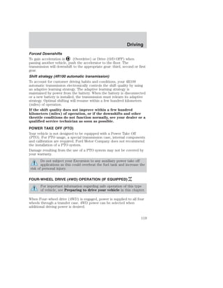 Driving 
Forced Downshifts 
To gain acceleration in (Overdrive) or Drive (O/D OFF) when 
passing another vehicle, push the accelerator to the floor. The 
transmission will downshift to the appropriate gear: third, second or first 
gear. 
Shift strategy (4R100 automatic transmission) 
To account for customer driving habits and conditions, your 4R100 
automatic transmission electronically controls the shift quality by using 
an adaptive learning strategy. The adaptive learning strategy is 
maintained by power from the battery. When the battery is disconnected 
or a new battery is installed, the transmission must relearn its adaptive 
strategy. Optimal shifting will resume within a few hundred kilometers 
(miles) of operation. 
If the shift quality does not improve within a few hundred 
kilometers (miles) of operation, or if the downshifts and other 
throttle conditions do not function normally, see your dealer or a 
qualified service technician as soon as possible. 
POWER TAKE OFF (PTO) 
Your vehicle is not designed to be equipped with a Power Take Off 
(PTO). For PTO usage, a special transmission case, internal components 
and calibration are required. Ford Motor Company does not recommend 
the installation of a PTO system. 
Damage resulting from the use of a PTO system may not be covered by 
your warranty. 
Do not subject your Excursion to any auxiliary power take off 
applications as this could overheat the fuel tank and increase the 
risk of personal injury. 
FOUR-WHEEL DRIVE (4WD) OPERATION (IF EQUIPPED) 
For important information regarding safe operation of this type 
of vehicle, see Preparing to drive your vehicle in this chapter. 
When Four–wheel drive (4WD) is engaged, power is supplied to all four 
wheels through a transfer case. 4WD power can be selected when 
additional driving power is desired. 
119 
 