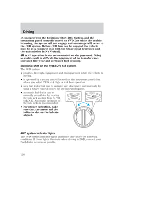 Driving 
If equipped with the Electronic Shift 4WD System, and the 
instrument panel control is moved to 4WD Low while the vehicle 
is moving, the system will not engage and no damage will occur to 
the 4WD system. Before 4WD Low can be engaged, the vehicle 
must be at a complete stop with the brake pedal depressed and 
the transmission in N (Neutral). 
4H or 4L operation is not recommended on dry pavement. Doing 
so could result in difficult disengagement of the transfer case, 
increased tire wear and decreased fuel economy. 
Electronic shift on the fly (ESOF) 4x4 system 
The 4WD system: 
• provides 4x4 High engagement and disengagement while the vehicle is 
moving. 
• is operated by a rotary control located on the instrument panel that 
allows you select 2WD, 4x4 High or 4x4 Low operation. 
• uses hub locks that can be engaged and disengaged automatically by 
using a rotary control located on the instrument panel. 
• automatic hub locks can be 
manually overridden by rotating 
the hub lock control from AUTO 
to LOCK. Automatic operation of 
the hub locks is recommended. 
• For proper operation, make 
sure that the arrow and the 
indicator dot on the hub are 
aligned. 
4WD system indicator lights 
The 4WD system indicator lights illuminate only under the following 
conditions. If these lights illuminate when driving in 2WD, contact your 
Ford dealer as soon as possible. 
120 
 