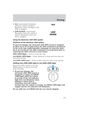 • 4x4 -momentarily illuminates 
when the vehicle is started. 
Illuminates when 4x4 High or 4x4 
LOW is engaged. 
• LOW RANGE –momentarily 
4x4 
LOW 
RANGE 
Driving 
illuminates when the vehicle is 
started. Illuminates when 4x4 
Low is engaged. 
Using the electronic shift 4WD system 
Positions of the electronic shift system 
To prevent damage, the electronic shift 4WD system is designed 
to allow up to 45 seconds before the shift command is performed. 
In the event that conflicting shift commands are selected, allow 
up to 45 seconds for the shift command to be performed prior to 
reporting any shift concerns to your dealer. 
2WD (2WD High) – Power to rear axle only. 
4x4 HIGH (4WD High) – Power delivered to front and rear axles for 
increased traction. 
4x4 LOW (4WD Low) – Power to front and rear axles at low speeds. 
Shifting from 2WD (2WD high) to 4x4 HIGH (4WD high) 
Rotate the 4WD control to the 4x4 
HIGH position at speeds up to 88 
4X4 
km/h (55 mph). 
HIGH 
4X4 
2WD LOW 
• To prevent damage, the 
electronic shift 4WD system is 
designed to engage 4x4 HIGH 
(4WD high) when the vehicle 
is moving. If the 4x4 indicator 
light does not illuminate when 
shifting a vehicle that is 
stationary, start the vehicle 
moving. Once the vehicle is moving, 4x4 HIGH (4WD high) will 
engage and the 4x4 indicator will illuminate. 
Do not shift into 4x4 HIGH with the rear wheels slipping. 
121 
 