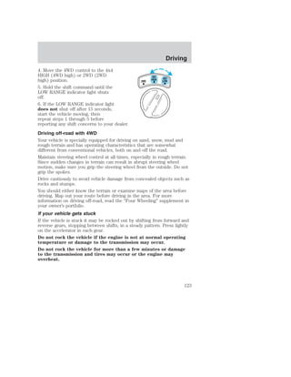 4. Move the 4WD control to the 4x4 
HIGH (4WD high) or 2WD (2WD 
4X4 
high) position. 
2WD 
HIGH 
4X4 
LOW 
5. Hold the shift command until the 
LOW RANGE indicator light shuts 
off. 
6. If the LOW RANGE indicator light 
does not shut off after 15 seconds, 
start the vehicle moving, then 
repeat steps 1 through 5 before 
reporting any shift concerns to your dealer. 
Driving off-road with 4WD 
Your vehicle is specially equipped for driving on sand, snow, mud and 
rough terrain and has operating characteristics that are somewhat 
different from conventional vehicles, both on and off the road. 
Maintain steering wheel control at all times, especially in rough terrain. 
Since sudden changes in terrain can result in abrupt steering wheel 
motion, make sure you grip the steering wheel from the outside. Do not 
grip the spokes. 
Drive cautiously to avoid vehicle damage from concealed objects such as 
rocks and stumps. 
You should either know the terrain or examine maps of the area before 
driving. Map out your route before driving in the area. For more 
information on driving off-road, read the “Four Wheeling” supplement in 
your owner’s portfolio. 
If your vehicle gets stuck 
If the vehicle is stuck it may be rocked out by shifting from forward and 
reverse gears, stopping between shifts, in a steady pattern. Press lightly 
on the accelerator in each gear. 
Do not rock the vehicle if the engine is not at normal operating 
temperature or damage to the transmission may occur. 
Do not rock the vehicle for more than a few minutes or damage 
to the transmission and tires may occur or the engine may 
overheat. 
Driving 
123 
 
