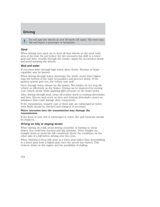 Driving 
Do not spin the wheels at over 56 km/h (35 mph). The tires may 
fail and injure a passenger or bystander. 
Sand 
When driving over sand, try to keep all four wheels on the most solid 
area of the trail. Do not reduce the tire pressures but shift to a lower 
gear and drive steadily through the terrain. Apply the accelerator slowly 
and avoid spinning the wheels. 
Mud and water 
If you must drive through high water, drive slowly. Traction or brake 
capability may be limited. 
When driving through water, determine the depth; avoid water higher 
than the bottom of the hubs (if possible) and proceed slowly. If the 
ignition system gets wet, the vehicle may stall. 
Once through water, always try the brakes. Wet brakes do not stop the 
vehicle as effectively as dry brakes. Drying can be improved by moving 
your vehicle slowly while applying light pressure on the brake pedal. 
After driving through mud, clean off residue stuck to rotating driveshafts 
and tires. Excess mud stuck on tires and rotating driveshafts causes an 
imbalance that could damage drive components. 
If the transmission, transfer case or front axle are submerged in water, 
their fluids should be checked and changed, if necessary. 
Water intrusion into the transmission may damage the 
transmission. 
If the front or rear axle is submerged in water, the axle lubricant should 
be replaced. 
Driving on hilly or sloping terrain 
When driving on a hill, avoid driving crosswise or turning on steep 
slopes. You could lose traction and slip sideways. Drive straight up, 
straight down or avoid the hill completely. Know the conditions on the 
other side of a hill before driving over the crest. 
When climbing a steep hill, start in a lower gear rather than downshifting 
to a lower gear from a higher gear once the ascent has started. This 
reduces strain on the engine and the possibility of stalling. 
124 
 