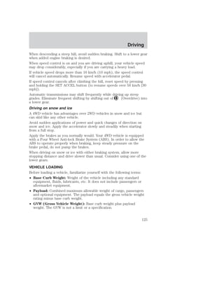 When descending a steep hill, avoid sudden braking. Shift to a lower gear 
when added engine braking is desired. 
When speed control is on and you are driving uphill, your vehicle speed 
may drop considerably, especially if you are carrying a heavy load. 
If vehicle speed drops more than 16 km/h (10 mph), the speed control 
will cancel automatically. Resume speed with accelerator pedal. 
If speed control cancels after climbing the hill, reset speed by pressing 
and holding the SET ACCEL button (to resume speeds over 50 km/h [30 
mph]). 
Automatic transmissions may shift frequently while driving up steep 
grades. Eliminate frequent shifting by shifting out of (Overdrive) into 
a lower gear. 
Driving on snow and ice 
A 4WD vehicle has advantages over 2WD vehicles in snow and ice but 
can skid like any other vehicle. 
Avoid sudden applications of power and quick changes of direction on 
snow and ice. Apply the accelerator slowly and steadily when starting 
from a full stop. 
Apply the brakes as you normally would. Your 4WD vehicle is equipped 
with a Four Wheel Anti-lock Brake System (ABS). In order to allow the 
ABS to operate properly when braking, keep steady pressure on the 
brake pedal, do not pump the brakes. 
When driving on snow or ice with either braking system, allow more 
stopping distance and drive slower than usual. Consider using one of the 
lower gears. 
VEHICLE LOADING 
Before loading a vehicle, familiarize yourself with the following terms: 
• Base Curb Weight: Weight of the vehicle including any standard 
equipment, fluids, lubricants, etc. It does not include passengers or 
aftermarket equipment. 
• Payload: Combined maximum allowable weight of cargo, passengers 
and optional equipment. The payload equals the gross vehicle weight 
rating minus base curb weight. 
• GVW (Gross Vehicle Weight): Base curb weight plus payload 
weight. The GVW is not a limit or a specification. 
Driving 
125 
 