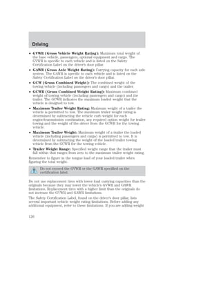 Driving 
• GVWR (Gross Vehicle Weight Rating): Maximum total weight of 
the base vehicle, passengers, optional equipment and cargo. The 
GVWR is specific to each vehicle and is listed on the Safety 
Certification Label on the driver’s door pillar. 
• GAWR (Gross Axle Weight Rating): Carrying capacity for each axle 
system. The GAWR is specific to each vehicle and is listed on the 
Safety Certification Label on the driver’s door pillar. 
• GCW (Gross Combined Weight): The combined weight of the 
towing vehicle (including passengers and cargo) and the trailer. 
• GCWR (Gross Combined Weight Rating): Maximum combined 
weight of towing vehicle (including passengers and cargo) and the 
trailer. The GCWR indicates the maximum loaded weight that the 
vehicle is designed to tow. 
• Maximum Trailer Weight Rating: Maximum weight of a trailer the 
vehicle is permitted to tow. The maximum trailer weight rating is 
determined by subtracting the vehicle curb weight for each 
engine/transmission combination, any required option weight for trailer 
towing and the weight of the driver from the GCWR for the towing 
vehicle. 
• Maximum Trailer Weight: Maximum weight of a trailer the loaded 
vehicle (including passengers and cargo) is permitted to tow. It is 
determined by subtracting the weight of the loaded trailer towing 
vehicle from the GCWR for the towing vehicle. 
• Trailer Weight Range: Specified weight range that the trailer must 
fall within that ranges from zero to the maximum trailer weight rating. 
Remember to figure in the tongue load of your loaded trailer when 
figuring the total weight. 
Do not exceed the GVWR or the GAWR specified on the 
certification label. 
Do not use replacement tires with lower load carrying capacities than the 
originals because they may lower the vehicle’s GVWR and GAWR 
limitations. Replacement tires with a higher limit than the originals do 
not increase the GVWR and GAWR limitations. 
The Safety Certification Label, found on the driver’s door pillar, lists 
several important vehicle weight rating limitations. Before adding any 
additional equipment, refer to these limitations. If you are adding weight 
126 
 