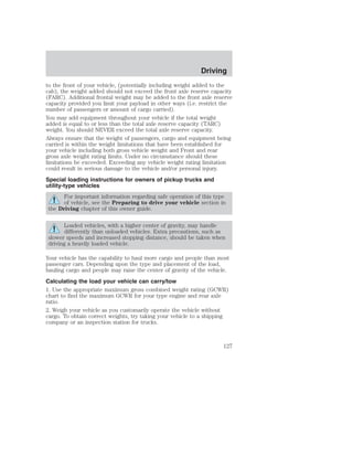 Driving 
to the front of your vehicle, (potentially including weight added to the 
cab), the weight added should not exceed the front axle reserve capacity 
(FARC). Additional frontal weight may be added to the front axle reserve 
capacity provided you limit your payload in other ways (i.e. restrict the 
number of passengers or amount of cargo carried). 
You may add equipment throughout your vehicle if the total weight 
added is equal to or less than the total axle reserve capacity (TARC) 
weight. You should NEVER exceed the total axle reserve capacity. 
Always ensure that the weight of passengers, cargo and equipment being 
carried is within the weight limitations that have been established for 
your vehicle including both gross vehicle weight and Front and rear 
gross axle weight rating limits. Under no circumstance should these 
limitations be exceeded. Exceeding any vehicle weight rating limitation 
could result in serious damage to the vehicle and/or personal injury. 
Special loading instructions for owners of pickup trucks and 
utility-type vehicles 
For important information regarding safe operation of this type 
of vehicle, see the Preparing to drive your vehicle section in 
the Driving chapter of this owner guide. 
Loaded vehicles, with a higher center of gravity, may handle 
differently than unloaded vehicles. Extra precautions, such as 
slower speeds and increased stopping distance, should be taken when 
driving a heavily loaded vehicle. 
Your vehicle has the capability to haul more cargo and people than most 
passenger cars. Depending upon the type and placement of the load, 
hauling cargo and people may raise the center of gravity of the vehicle. 
Calculating the load your vehicle can carry/tow 
1. Use the appropriate maximum gross combined weight rating (GCWR) 
chart to find the maximum GCWR for your type engine and rear axle 
ratio. 
2. Weigh your vehicle as you customarily operate the vehicle without 
cargo. To obtain correct weights, try taking your vehicle to a shipping 
company or an inspection station for trucks. 
127 
 
