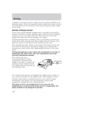 Driving 
3. Subtract your loaded vehicle weight from the maximum GCWR on the 
following charts. This is the maximum trailer weight your vehicle can tow 
and must fall below the maximum shown under maximum trailer weight 
on the chart. 
DRIVING THROUGH WATER 
Do not drive quickly through standing water, especially if the depth is 
unknown. Traction or brake capability may be limited and if the ignition 
system gets wet, your engine may stall. Water may also enter your 
engine’s air intake and severely damage your engine. 
If driving through deep or standing water is unavoidable, proceed very 
slowly. Never drive through water that is higher than the bottom of the 
hubs (for trucks) or the bottom of the wheel rims (for cars). 
Once through the water, always try the brakes. Wet brakes do not stop 
the vehicle as effectively as dry brakes. Drying can be improved by 
moving your vehicle slowly while applying light pressure on the brake 
pedal. 
Driving through deep water where the transmission vent tube is 
submerged may allow water into the transmission and cause 
internal transmission damage. 
Your vehicle may tow a 
Conventional/Class IV trailer 
provided the maximum trailer 
weight is less than or equal to the 
maximum trailer weight listed for 
your engine and rear axle ratio on 
the following charts. 
Your vehicle’s load capacity is designated by weight, not by volume, so 
you cannot necessarily use all available space when loading a vehicle. 
Towing a trailer places an additional load on your vehicle’s engine, 
transmission, axle, brakes, tires and suspension. Inspect these 
components carefully after any towing operation. 
The hitch receiver was designed not to be removed. Any 
modification or removal of the hitch receiver compromises the 
safety benefit it was designed to provide. 
128 
 