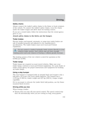 Driving 
Safety chains 
Always connect the trailer’s safety chains to the frame or hook retainers 
of the vehicle. To connect the trailer’s safety chains, cross the chains 
under the trailer tongue and allow slack for turning corners. 
If you use a rental trailer, follow the instructions that the rental agency 
gives to you. 
Attach safety chains to the hitch, not the bumper. 
Trailer brakes 
Electric brakes and manual, automatic or surge-type trailer brakes are 
safe if installed properly and adjusted to the manufacturer’s 
specifications. The trailer brakes must meet local and Federal 
regulations. 
Do not connect a trailer’s hydraulic brake system directly to your 
vehicle’s brake system. Your vehicle may not have enough 
braking power and your chances of having a collision greatly increase. 
The braking system of the tow vehicle is rated for operation at the 
GVWR not GCWR. 
Trailer lamps 
Trailer lamps are required on most towed vehicles. Make sure your 
trailer lamps conform to local and Federal regulations. See your dealer or 
trailer rental agency for proper instructions and equipment for hooking 
up trailer lamps. 
Using a step bumper 
The rear bumper is equipped with an integral hitch and requires only a 
ball with a 25.4 mm (one inch) shank diameter. The bumper has a 
2 270 kg (5 000 lb.) trailer weight and 227 kg (500 lb.) tongue weight 
capability. 
If it is necessary to relocate the trailer hitch ball position, use the frame 
mounted hitch receiver. 
Driving while you tow 
When towing a trailer: 
• Ensure that you turn off your speed control. The speed control may 
shut off automatically when you are towing on long, steep grades. 
131 
 