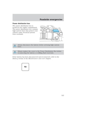Power distribution box 
The power distribution box is 
located in the engine compartment. 
The power distribution box contains 
high-current fuses that protect your 
vehicle’s main electrical systems 
from overloads. 
Roadside emergencies 
Always disconnect the battery before servicing high current 
fuses. 
Always replace the cover to the Power Distribution Box before 
reconnecting the battery or refilling fluid reservoirs. 
If the battery has been disconnected and reconnected, refer to the 
Battery section of the Maintenance and care chapter. 
143 
 
