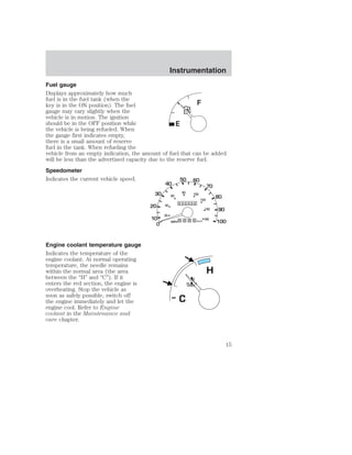Instrumentation 
Fuel gauge 
Displays approximately how much 
fuel is in the fuel tank (when the 
key is in the ON position). The fuel 
gauge may vary slightly when the 
vehicle is in motion. The ignition 
should be in the OFF position while 
the vehicle is being refueled. When 
the gauge first indicates empty, 
there is a small amount of reserve 
fuel in the tank. When refueling the 
vehicle from an empty indication, the amount of fuel that can be added 
will be less than the advertised capacity due to the reserve fuel. 
Speedometer 
Indicates the current vehicle speed. 
Engine coolant temperature gauge 
Indicates the temperature of the 
engine coolant. At normal operating 
temperature, the needle remains 
within the normal area (the area 
between the “H” and “C”). If it 
enters the red section, the engine is 
overheating. Stop the vehicle as 
soon as safely possible, switch off 
the engine immediately and let the 
engine cool. Refer to Engine 
coolant in the Maintenance and 
care chapter. 
H 
C 
15 
 