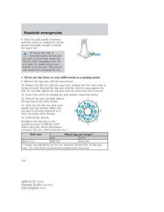 Roadside emergencies 
8. Turn the jack handle clockwise 
until the wheel is completely off the 
ground and high enough to install 
the spare tire. 
To lessen the risk of 
personal injury, do not put 
any part of your body under the 
vehicle while changing a tire. Do 
not start the engine when your 
vehicle is on the jack. The jack is 
only meant for changing the tire. 
• Never use the front or rear differential as a jacking point. 
9. Remove the lug nuts with the lug wrench. 
10. Replace the flat tire with the spare tire, making sure the valve stem is 
facing outward. Reinstall the lug nuts until the wheel is snug against the 
hub. Do not fully tighten the lug nuts until the wheel has been lowered. 
11. Lower the wheel by turning the jack handle counterclockwise. 
12. Remove the jack and fully tighten 
1 
the lug nuts in the order shown. 
6 7 
13. Stow the the flat tire, jack, jack 
handle and lug wrench. Make sure 
the jack is securely fastened so it 
4 3 
does not rattle when driving. 
14. Unblock the wheels. 
8 5 
Retighten the lug nuts to the 
specified torque at 800 km (500 
2 
miles) after any wheel disturbance 
(rotation, flat tire, wheel removal, etc.). 
Bolt size Wheel lug nut torque* 
Nm Lb-ft 
M14 x 1.5 200-225 150-165 
* Torque specifications are for nut and bolt threads free of dirt and 
rust. Use only Ford recommended replacement fasteners. 
150 
2000 U137 (hdw) 
Owners Guide (owners) 
USA English (fus) 
 
