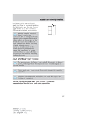 On all two-piece flat wheel nuts, 
apply one drop of motor oil between 
the flat washer and the nut. Do not 
apply motor oil to the wheel nut 
threads or the wheel stud threads. 
When a wheel is installed, 
always remove any 
corrosion, dirt or foreign materials 
present on the mounting surfaces 
of the wheel or the surface of the 
front disc brake hub and rotor 
that contacts the wheel. Installing 
wheels without correct 
metal-to-metal contact at the 
wheel mounting surfaces can 
cause the wheel nuts to loosen 
and the wheel to come off while 
the vehicle is in motion, resulting 
in loss of control. 
JUMP STARTING YOUR VEHICLE 
The gases around the battery can explode if exposed to flames, 
sparks, or lit cigarettes. An explosion could result in injury or 
vehicle damage. 
Do not push start your vehicle. You could damage the catalytic 
converter. 
Batteries contain sulfuric acid which can burn skin, eyes, and 
clothing, if contacted. 
Do not attempt to push start your vehicle. Automatic 
transmissions do not have push-start capability. 
2000 U137 (hdw) 
Owners Guide (owners) 
USA English (fus) 
Roadside emergencies 
151 
 