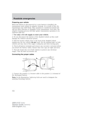 Roadside emergencies 
Preparing your vehicle 
When the battery is disconnected or a new battery is installed, the 
transmission must relearn its adaptive strategy. As a result of this, the 
transmission may shift firmly. This operation is considered normal and 
will not effect function or durability of the transmission. Over time, the 
adaptive learning process will fully update transmission operation to its 
optimum shift feel. 
1. Use only a 12–volt supply to start your vehicle. 
2. Do not disconnect the battery of the disabled vehicle as this could 
damage the vehicle’s electrical system. 
3. Park the booster vehicle close to the hood of the disabled vehicle 
making sure the two vehicles do not touch. Set the parking brake on both 
vehicles and stay clear of the engine cooling fan and other moving parts. 
4. Check all battery terminals and remove any excessive corrosion before 
you attach the battery cables. Ensure that vent caps are tight and level. 
5. Turn the heater fan on in both vehicles to protect any electrical 
surges. Turn all other accessories off. 
Connecting the jumper cables 
+ 
– 
+ 
– 
1. Connect the positive (+) booster cable to the positive (+) terminal of 
the discharged battery. 
Note: In the illustrations, lightning bolts are used to designate the 
assisting (boosting) battery. 
152 
2000 U137 (hdw) 
Owners Guide (owners) 
USA English (fus) 
 