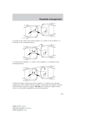 + 
– 
+ 
– 
2. Connect the other end of the positive (+) cable to the positive (+) 
terminal of the assisting battery. 
+ 
– 
+ 
– 
3. Connect the negative (-) cable to the negative (-) terminal of the 
assisting battery. 
+ 
– 
+ 
– 
4. Make the final connection of the negative (-) cable to an exposed 
metal part of the stalled vehicle’s engine, away from the battery and the 
carburetor/fuel injection system. Do not use fuel lines, engine rocker 
covers or the intake manifold as grounding points. 
2000 U137 (hdw) 
Owners Guide (owners) 
USA English (fus) 
Roadside emergencies 
153 
 