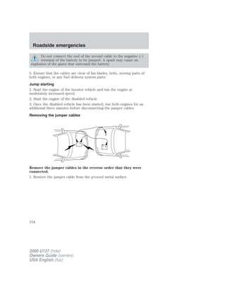 Roadside emergencies 
Do not connect the end of the second cable to the negative (-) 
terminal of the battery to be jumped. A spark may cause an 
explosion of the gases that surround the battery. 
5. Ensure that the cables are clear of fan blades, belts, moving parts of 
both engines, or any fuel delivery system parts. 
Jump starting 
1. Start the engine of the booster vehicle and run the engine at 
moderately increased speed. 
2. Start the engine of the disabled vehicle. 
3. Once the disabled vehicle has been started, run both engines for an 
additional three minutes before disconnecting the jumper cables. 
Removing the jumper cables 
+ 
– 
+ 
– 
Remove the jumper cables in the reverse order that they were 
connected. 
1. Remove the jumper cable from the ground metal surface. 
154 
2000 U137 (hdw) 
Owners Guide (owners) 
USA English (fus) 
 