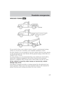 WRECKER TOWING 
Roadside emergencies 
If you need to have your vehicle towed, contact a professional towing 
service or, if you are a member, your roadside assistance center. 
On 4x2 vehicles, it is acceptable to tow the vehicle with the front wheels 
on the ground and the rear wheels off the ground using a wheel lift or a 
slingbelt with T-hooks. 
On 4x4 vehicles, it is recommended that your vehicle be towed with a 
wheel lift or flatbed equipment with all the wheels off the ground. 
However, a slingbelt with T-hooks and a wheel dolly can also be used. 
If the vehicle is towed by other means or incorrectly, vehicle 
damage may occur. 
Ford Motor Company provides a towing manual for all authorized tow 
truck operators. Have your tow truck operator refer to this manual for 
proper hook-up and towing procedures for your vehicle. 
157 
 