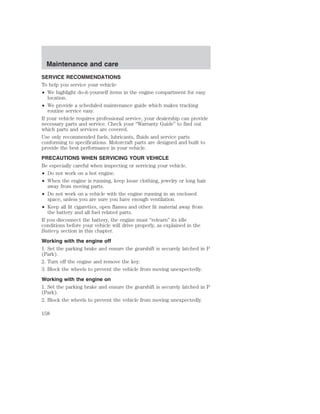 Maintenance and care 
SERVICE RECOMMENDATIONS 
To help you service your vehicle: 
• We highlight do-it-yourself items in the engine compartment for easy 
location. 
• We provide a scheduled maintenance guide which makes tracking 
routine service easy. 
If your vehicle requires professional service, your dealership can provide 
necessary parts and service. Check your “Warranty Guide” to find out 
which parts and services are covered. 
Use only recommended fuels, lubricants, fluids and service parts 
conforming to specifications. Motorcraft parts are designed and built to 
provide the best performance in your vehicle. 
PRECAUTIONS WHEN SERVICING YOUR VEHICLE 
Be especially careful when inspecting or servicing your vehicle. 
• Do not work on a hot engine. 
• When the engine is running, keep loose clothing, jewelry or long hair 
away from moving parts. 
• Do not work on a vehicle with the engine running in an enclosed 
space, unless you are sure you have enough ventilation. 
• Keep all lit cigarettes, open flames and other lit material away from 
the battery and all fuel related parts. 
If you disconnect the battery, the engine must “relearn” its idle 
conditions before your vehicle will drive properly, as explained in the 
Battery section in this chapter. 
Working with the engine off 
1. Set the parking brake and ensure the gearshift is securely latched in P 
(Park). 
2. Turn off the engine and remove the key. 
3. Block the wheels to prevent the vehicle from moving unexpectedly. 
Working with the engine on 
1. Set the parking brake and ensure the gearshift is securely latched in P 
(Park). 
2. Block the wheels to prevent the vehicle from moving unexpectedly. 
158 
 
