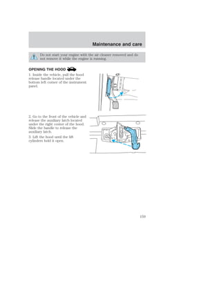Maintenance and care 
Do not start your engine with the air cleaner removed and do 
not remove it while the engine is running. 
OPENING THE HOOD 
1. Inside the vehicle, pull the hood 
release handle located under the 
bottom left corner of the instrument 
panel. 
2. Go to the front of the vehicle and 
release the auxiliary latch located 
under the right center of the hood. 
Slide the handle to release the 
auxiliary latch. 
3. Lift the hood until the lift 
cylinders hold it open. 
HOOD 
159 
 