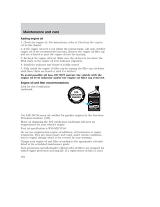 Maintenance and care 
Adding engine oil 
1. Check the engine oil. For instructions, refer to Checking the engine 
oil in this chapter. 
2. If the engine oil level is not within the normal range, add only certified 
engine oil of the recommended viscosity. Remove the engine oil filler cap 
and use a funnel to pour the engine oil into the opening. 
3. Recheck the engine oil level. Make sure the oil level is not above the 
MAX mark on the engine oil level indicator (dipstick). 
4. Install the indicator and ensure it is fully seated. 
5. Fully install the engine oil filler cap by turning the filler cap clockwise 
until three clicks are heard or until it is latched. 
To avoid possible oil loss, DO NOT operate the vehicle with the 
engine oil level indicator and/or the engine oil filler cap removed. 
Engine oil and filter recommendations 
Look for this certification 
trademark. 
Use SAE 5W-30 motor oil certified for gasoline engines by the American 
Petroleum Institute (API). 
Motor oil displaying the API certification trademark will meet all 
requirements for your vehicle’s engine. 
Ford oil specification is WSS-M2C153-G. 
Do not use supplemental engine oil additives, oil treatments or engine 
treatments. They are unnecessary and could, under certain conditions, 
lead to engine damage which is not covered by your warranty. 
Change your engine oil and filter according to the appropriate schedule 
listed in the scheduled maintenance guide. 
Ford production and aftermarket (Motorcraft) oil filters are designed for 
added engine protection and long life. If a replacement oil filter is used 
162 
 
