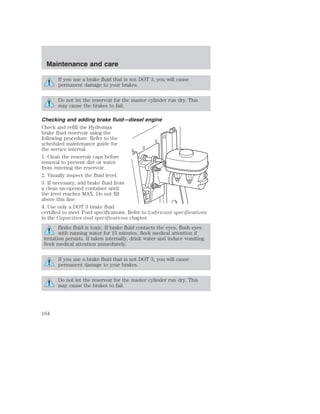 Maintenance and care 
If you use a brake fluid that is not DOT 3, you will cause 
permanent damage to your brakes. 
Do not let the reservoir for the master cylinder run dry. This 
may cause the brakes to fail. 
Checking and adding brake fluid—diesel engine 
Check and refill the Hydromax 
brake fluid reservoir using the 
following procedure. Refer to the 
scheduled maintenance guide for 
the service interval. 
1. Clean the reservoir caps before 
removal to prevent dirt or water 
from entering the reservoir. 
2. Visually inspect the fluid level. 
3. If necessary, add brake fluid from 
a clean un-opened container until 
the level reaches MAX. Do not fill 
above this line. 
4. Use only a DOT 3 brake fluid 
certified to meet Ford specifications. Refer to Lubricant specifications 
in the Capacities and specifications chapter. 
Brake fluid is toxic. If brake fluid contacts the eyes, flush eyes 
with running water for 15 minutes. Seek medical attention if 
irritation persists. If taken internally, drink water and induce vomiting. 
Seek medical attention immediately. 
If you use a brake fluid that is not DOT 3, you will cause 
permanent damage to your brakes. 
Do not let the reservoir for the master cylinder run dry. This 
may cause the brakes to fail. 
164 
 