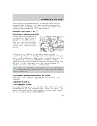 Maintenance and care 
Brake system fluid should be replaced on a regular basis to maintain 
optimum braking performance, especially under heavy-duty driving 
conditions such as frequent steep grades or heavy loads. Refer to the 
scheduled maintenance guide for the service interval. 
WINDSHIELD WASHER FLUID 
Checking and adding washer fluid 
Check the washer fluid whenever 
you stop for fuel. The reservoir is 
highlighted with a symbol. 
If the level is low, add enough fluid 
to fill the reservoir. In very cold 
weather, do not fill the reservoir all 
the way. 
Only use a washer fluid that meets Ford specifications. Refer to 
Lubricant specifications in the Capacities and specifications chapter. 
State or local regulations on volatile organic compounds may restrict the 
use of methanol, a common windshield washer antifreeze additive. 
Washer fluids containing non-methanol antifreeze agents should be used 
only if they provide cold weather protection without damaging the 
vehicle’s paint finish, wiper blades or washer system. 
Do not put washer fluid in the engine coolant reservoir. Washer 
fluid placed in the cooling system may harm engine and cooling 
system components. 
Checking and adding washer fluid for the liftgate 
Washer fluid for the liftgate is supplied by the same reservoir as the 
windshield. 
ENGINE COOLANT 
Checking engine coolant 
Your engine’s cooling system has been factory-filled with a 50/50 mixture 
of distilled water and Ford Premium Engine Coolant E2FZ-19549-AA (in 
Canada, Motorcraft CXC-10), or an equivalent premium engine coolant 
that meets Ford specification ESE-M97B44-A. 
165 
 