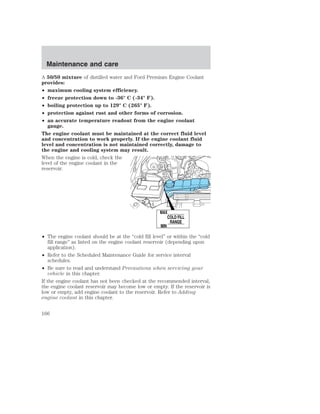 Maintenance and care 
A 50/50 mixture of distilled water and Ford Premium Engine Coolant 
provides: 
• maximum cooling system efficiency. 
• freeze protection down to -36° C (-34° F). 
• boiling protection up to 129° C (265° F). 
• protection against rust and other forms of corrosion. 
• an accurate temperature readout from the engine coolant 
gauge. 
The engine coolant must be maintained at the correct fluid level 
and concentration to work properly. If the engine coolant fluid 
level and concentration is not maintained correctly, damage to 
the engine and cooling system may result. 
When the engine is cold, check the 
level of the engine coolant in the 
reservoir. 
MAX 
COLD FILL 
RANGE 
MIN 
• The engine coolant should be at the “cold fill level” or within the “cold 
fill range” as listed on the engine coolant reservoir (depending upon 
application). 
• Refer to the Scheduled Maintenance Guide for service interval 
schedules. 
• Be sure to read and understand Precautions when servicing your 
vehicle in this chapter. 
If the engine coolant has not been checked at the recommended interval, 
the engine coolant reservoir may become low or empty. If the reservoir is 
low or empty, add engine coolant to the reservoir. Refer to Adding 
engine coolant in this chapter. 
166 
 