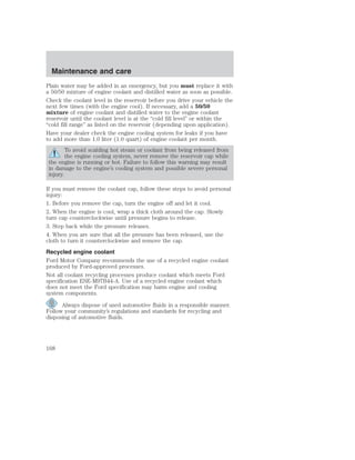 Maintenance and care 
Plain water may be added in an emergency, but you must replace it with 
a 50/50 mixture of engine coolant and distilled water as soon as possible. 
Check the coolant level in the reservoir before you drive your vehicle the 
next few times (with the engine cool). If necessary, add a 50/50 
mixture of engine coolant and distilled water to the engine coolant 
reservoir until the coolant level is at the “cold fill level” or within the 
“cold fill range” as listed on the reservoir (depending upon application). 
Have your dealer check the engine cooling system for leaks if you have 
to add more than 1.0 liter (1.0 quart) of engine coolant per month. 
To avoid scalding hot steam or coolant from being released from 
the engine cooling system, never remove the reservoir cap while 
the engine is running or hot. Failure to follow this warning may result 
in damage to the engine’s cooling system and possible severe personal 
injury. 
If you must remove the coolant cap, follow these steps to avoid personal 
injury: 
1. Before you remove the cap, turn the engine off and let it cool. 
2. When the engine is cool, wrap a thick cloth around the cap. Slowly 
turn cap counterclockwise until pressure begins to release. 
3. Step back while the pressure releases. 
4. When you are sure that all the pressure has been released, use the 
cloth to turn it counterclockwise and remove the cap. 
Recycled engine coolant 
Ford Motor Company recommends the use of a recycled engine coolant 
produced by Ford-approved processes. 
Not all coolant recycling processes produce coolant which meets Ford 
specification ESE-M97B44-A. Use of a recycled engine coolant which 
does not meet the Ford specification may harm engine and cooling 
system components. 
Always dispose of used automotive fluids in a responsible manner. 
Follow your community’s regulations and standards for recycling and 
disposing of automotive fluids. 
168 
 