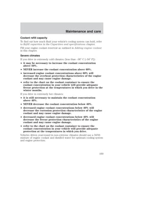 Maintenance and care 
Coolant refill capacity 
To find out how much fluid your vehicle’s cooling system can hold, refer 
to Refill capacities in the Capacities and specifications chapter. 
Fill your engine coolant reservoir as outlined in Adding engine coolant 
in this chapter. 
Severe climates 
If you drive in extremely cold climates (less than –36° C [–34° F]): 
• it may be necessary to increase the coolant concentration 
above 50%. 
• NEVER increase the coolant concentration above 60%. 
• increased engine coolant concentrations above 60% will 
decrease the overheat protection characteristics of the engine 
coolant and may cause engine damage. 
• refer to the chart on the coolant container to ensure the 
coolant concentration in your vehicle will provide adequate 
freeze protection at the temperatures in which you drive in the 
winter months. 
If you drive in extremely hot climates: 
• it is still necessary to maintain the coolant concentration 
above 40%. 
• NEVER decrease the coolant concentration below 40%. 
• decreased engine coolant concentrations below 40% will 
decrease the corrosion protection characteristics of the engine 
coolant and may cause engine damage. 
• decreased engine coolant concentrations below 40% will 
decrease the freeze protection characteristics of the engine 
coolant and may cause engine damage. 
• refer to the chart on the coolant container to ensure the 
coolant concentration in your vehicle will provide adequate 
protection at the temperatures in which you drive. 
Vehicles driven year-round in non-extreme climates should use a 50/50 
mixture of engine coolant and distilled water for optimum cooling system 
and engine protection. 
169 
 