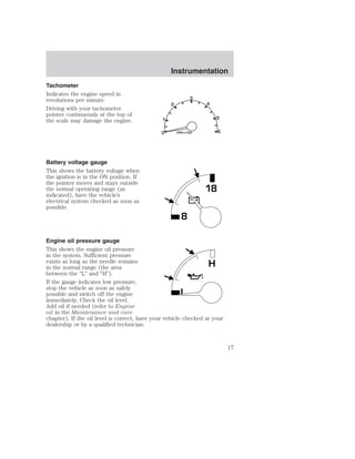 Tachometer 
Indicates the engine speed in 
revolutions per minute. 
Driving with your tachometer 
pointer continuously at the top of 
the scale may damage the engine. 
Battery voltage gauge 
This shows the battery voltage when 
the ignition is in the ON position. If 
the pointer moves and stays outside 
the normal operating range (as 
indicated), have the vehicle’s 
electrical system checked as soon as 
possible. 
Instrumentation 
8 
18 
Engine oil pressure gauge 
This shows the engine oil pressure 
in the system. Sufficient pressure 
exists as long as the needle remains 
H 
in the normal range (the area 
between the “L” and “H”). 
If the gauge indicates low pressure, 
stop the vehicle as soon as safely 
possible and switch off the engine 
L 
immediately. Check the oil level. 
Add oil if needed (refer to Engine 
oil in the Maintenance and care 
chapter). If the oil level is correct, have your vehicle checked at your 
dealership or by a qualified technician. 
17 
 