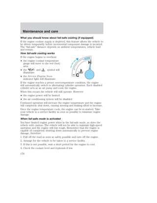 Maintenance and care 
What you should know about fail-safe cooling (if equipped) 
If the engine coolant supply is depleted, this feature allows the vehicle to 
be driven temporarily before incremental component damage is incurred. 
The “fail-safe” distance depends on ambient temperatures, vehicle load 
and terrain. 
How fail-safe cooling works 
If the engine begins to overheat: 
• the engine coolant temperature 
gauge will move to the red (hot) 
area. 
• the and symbol will 
illuminate. 
• the Service Engine Soon 
indicator light will illuminate. 
H 
C 
If the engine reaches a preset over-temperature condition, the engine 
will automatically switch to alternating cylinder operation. Each disabled 
cylinder acts as an air pump and cools the engine. 
When this occurs the vehicle will still operate. However: 
• the engine power will be limited. 
• the air conditioning system will be disabled. 
Continued operation will increase the engine temperature and the engine 
will completely shut down, causing steering and braking effort to increase. 
Once the engine temperature cools, the engine can be re-started. Take 
your vehicle to a service facility as soon as possible to minimize engine 
damage. 
When fail-safe mode is activated 
You have limited engine power when in the fail-safe mode, so drive the 
vehicle with caution. The vehicle will not be able to maintain high-speed 
operation and the engine will run rough. Remember that the engine is 
capable of completely shutting down automatically to prevent engine 
damage, therefore: 
1. Pull off the road as soon as safely possible and turn off the engine. 
2. Arrange for the vehicle to be taken to a service facility. 
3. If this is not possible, wait a short period for the engine to cool. 
4. Check the coolant level and replenish if low. 
170 
 