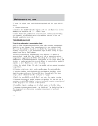 Maintenance and care 
3. While the engine idles, turn the steering wheel left and right several 
times. 
4. Turn the engine off. 
5. Recheck the fluid level on the dipstick. Do not add fluid if the level is 
between the arrows in the FULL COLD range. 
6. If the fluid is low, add fluid in small amounts, continuously checking 
the level until it reaches the FULL COLD range. Be sure to put the 
dipstick back in the reservoir. 
TRANSMISSION FLUID 
Checking automatic transmission fluid 
Refer to your scheduled maintenance guide for scheduled intervals for 
fluid checks and changes. Your transmission does not consume fluid. 
However, the fluid level should be checked if the transmission is not 
working properly, i.e., if the transmission slips or shifts slowly or if you 
notice some sign of fluid leakage. 
Automatic transmission fluid expands when warmed. To obtain an 
accurate fluid check, drive the vehicle until it is at normal operating 
temperature (approximately 30 km [20 miles]). If your vehicle has been 
operated for an extended period at high speeds, in city traffic during hot 
weather or pulling a trailer, the vehicle should be turned off for about 30 
minutes to allow fluid to cool before checking. 
1. Drive the vehicle 30 km (20 miles) or until it reaches normal operating 
temperature. 
2. Park the vehicle on a level surface and engage the parking brake. 
3. With the parking brake engaged and your foot on the brake pedal, 
start the engine and move the gearshift lever through all of the gear 
ranges. Allow sufficient time for each gear to engage. 
4. Latch the gearshift lever in P (Park) and leave the engine running. 
5. Remove the dipstick, wiping it clean with a clean, dry lint free rag. If 
necessary, refer to Identifying components in the engine compartment 
in this chapter for the location of the dipstick. 
6. Install the dipstick making sure it is fully seated in the filler tube. 
7. Remove the dipstick and inspect the fluid level. The fluid should be in 
the designated area for normal operating temperature or ambient 
temperature. 
172 
 